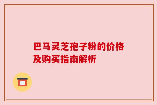 巴马灵芝孢子粉的价格及购买指南解析 巴马灵芝孢子粉的价格及购买指南解析