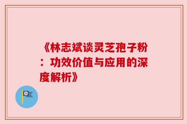 《林志斌谈灵芝孢子粉:功效价值与应用的深度解析》 《林志斌谈灵芝孢子粉:功效价值与应用的深度解析》
