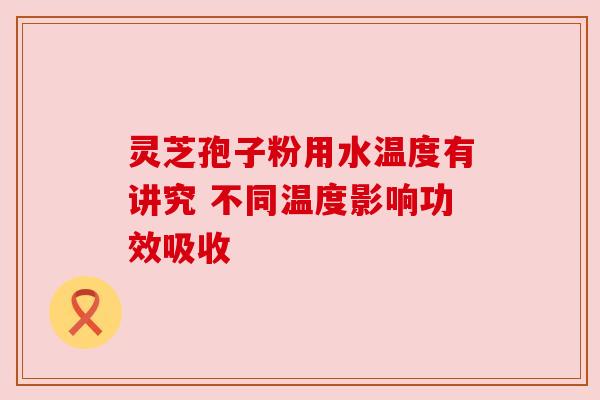 灵芝孢子粉用水温度有讲究 不同温度影响功效吸收