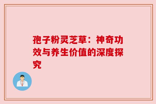 孢子粉灵芝草:神奇功效与养生价值的深度探究 孢子粉灵芝草:神奇功效与养生价值的深度探究