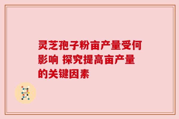 灵芝孢子粉亩产量受何影响 探究提高亩产量的关键因素 灵芝孢子粉亩产量受何影响 探究提高亩产量的关键因素