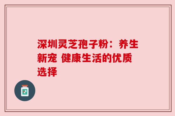 深圳灵芝孢子粉:养生新宠 健康生活的优质选择 深圳灵芝孢子粉:养生新宠 健康生活的优质选择