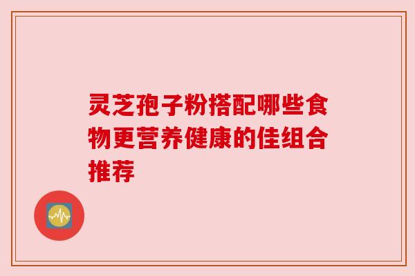 灵芝孢子粉搭配哪些食物更营养健康的佳组合推荐 灵芝孢子粉搭配哪些食物更营养健康的佳组合推荐