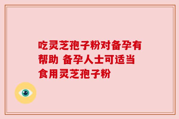 吃灵芝孢子粉对备孕有帮助 备孕人士可适当食用灵芝孢子粉 吃灵芝孢子粉对备孕有帮助 备孕人士可适当食用灵芝孢子粉
