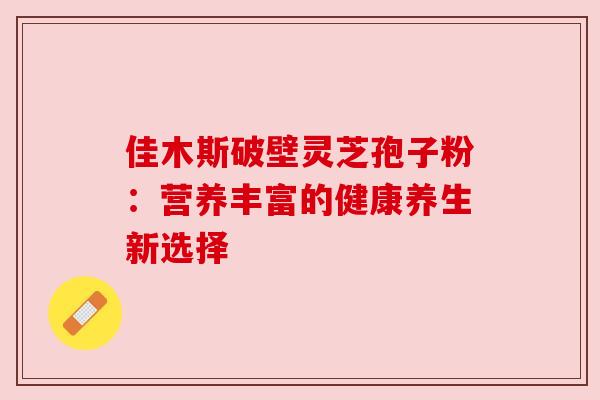 佳木斯破壁灵芝孢子粉:营养丰富的健康养生新选择 佳木斯破壁灵芝孢子粉:营养丰富的健康养生新选择