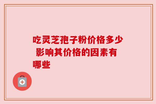 吃灵芝孢子粉价格多少 影响其价格的因素有哪些 吃灵芝孢子粉价格多少 影响其价格的因素有哪些