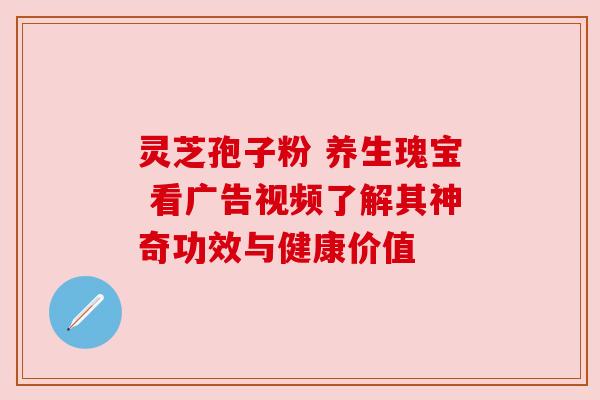 灵芝孢子粉 养生瑰宝 看广告视频了解其神奇功效与健康价值 灵芝孢子粉 养生瑰宝 看广告视频了解其神奇功效与健康价值