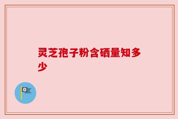 灵芝孢子粉含硒量知多少 灵芝孢子粉含硒量知多少