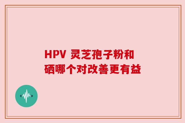 HPV 灵芝孢子粉和硒哪个对改善更有益