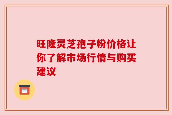 旺隆灵芝孢子粉价格让你了解市场行情与购买建议 旺隆灵芝孢子粉价格让你了解市场行情与购买建议