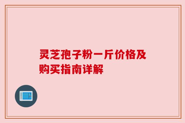 灵芝孢子粉一斤价格及购买指南详解 灵芝孢子粉一斤价格及购买指南详解