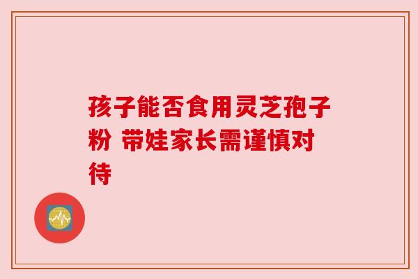孩子能否食用灵芝孢子粉 带娃家长需谨慎对待 孩子能否食用灵芝孢子粉 带娃家长需谨慎对待