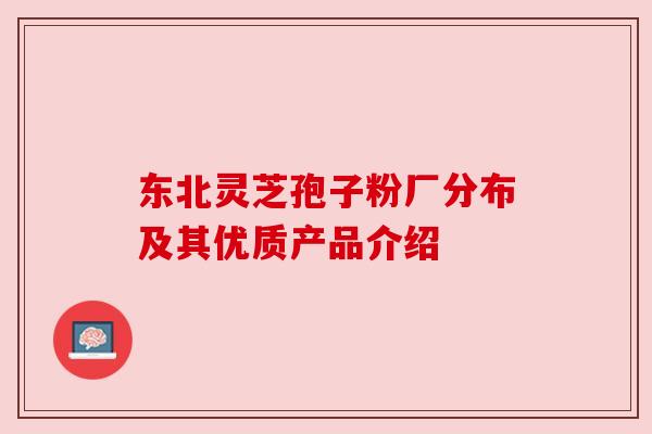 东北灵芝孢子粉厂分布及其优质产品介绍 东北灵芝孢子粉厂分布及其优质产品介绍
