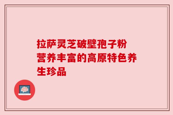 拉萨灵芝破壁孢子粉 营养丰富的高原特色养生珍品