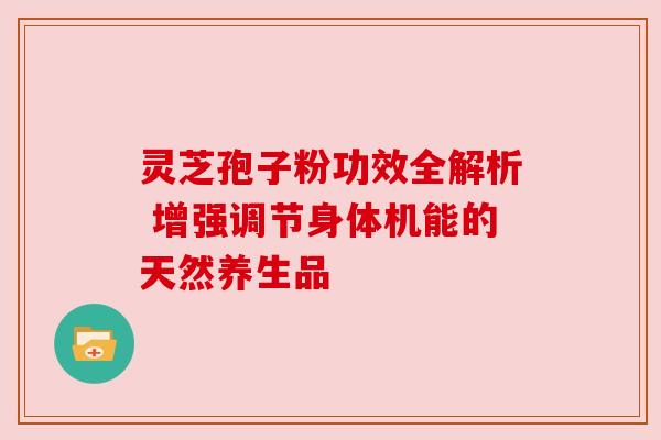 灵芝孢子粉功效全解析 增强调节身体机能的天然养生品 灵芝孢子粉功效全解析 增强调节身体机能的天然养生品