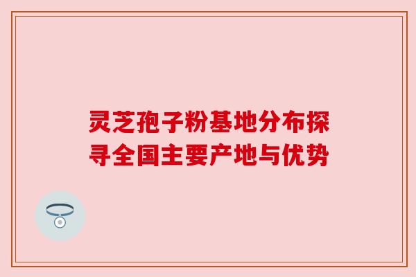 灵芝孢子粉基地分布探寻全国主要产地与优势