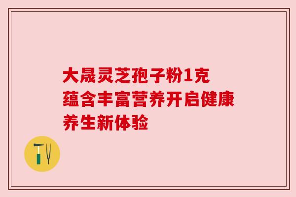 大晟灵芝孢子粉1克 蕴含丰富营养开启健康养生新体验