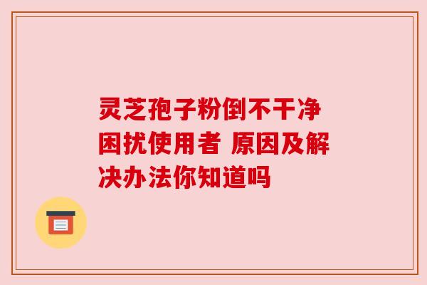 灵芝孢子粉倒不干净 困扰使用者 原因及解决办法你知道吗 灵芝孢子粉倒不干净 困扰使用者 原因及解决办法你知道吗