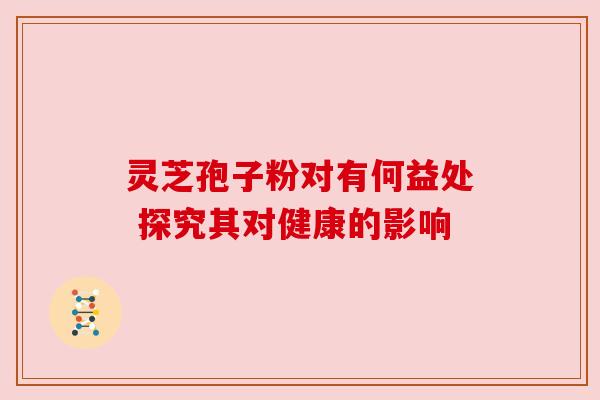 灵芝孢子粉对有何益处 探究其对健康的影响 灵芝孢子粉对有何益处 探究其对健康的影响