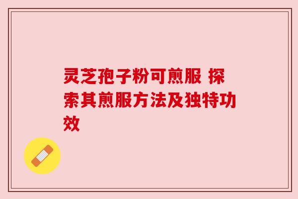 灵芝孢子粉可煎服 探索其煎服方法及独特功效 灵芝孢子粉可煎服 探索其煎服方法及独特功效