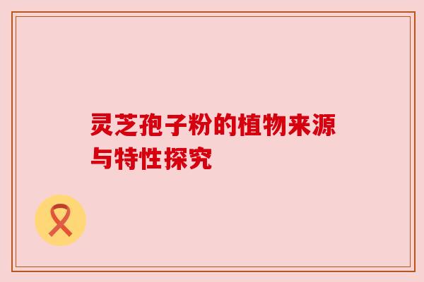 灵芝孢子粉的植物来源与特性探究 灵芝孢子粉的植物来源与特性探究