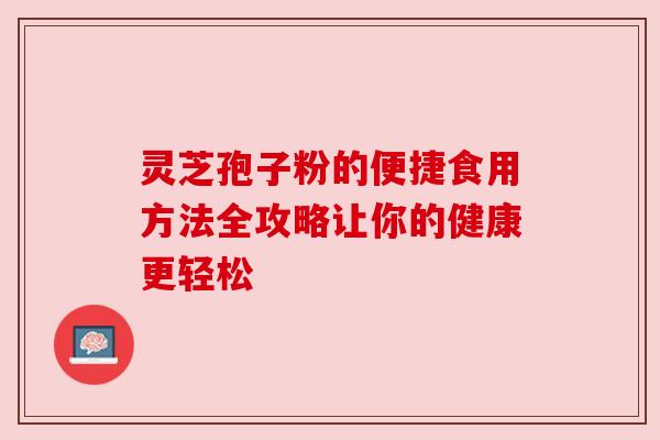灵芝孢子粉的便捷食用方法全攻略让你的健康更轻松 灵芝孢子粉的便捷食用方法全攻略让你的健康更轻松