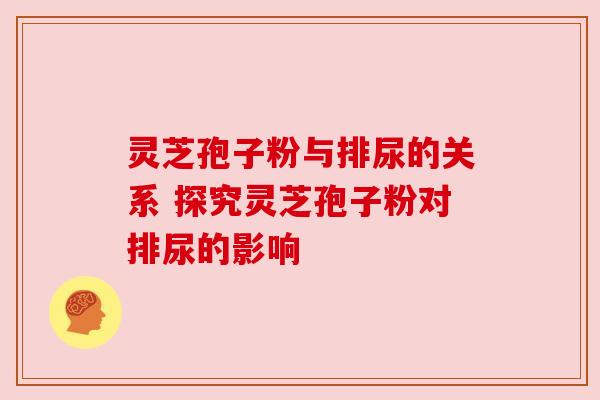灵芝孢子粉与排尿的关系 探究灵芝孢子粉对排尿的影响 灵芝孢子粉与排尿的关系 探究灵芝孢子粉对排尿的影响