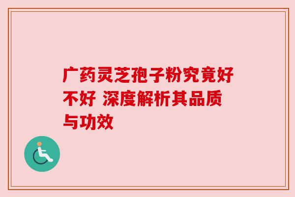 广药灵芝孢子粉究竟好不好 深度解析其品质与功效