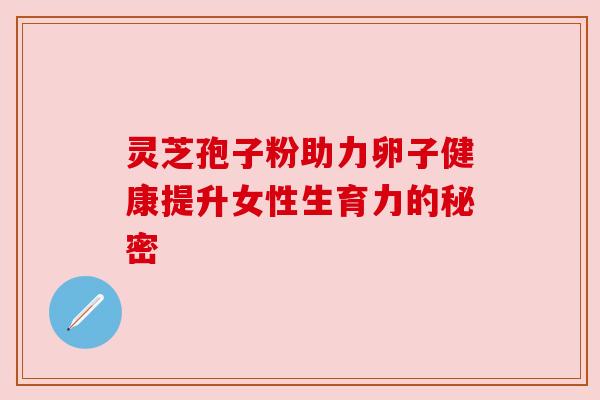 灵芝孢子粉助力卵子健康提升女性生育力的秘密 灵芝孢子粉助力卵子健康提升女性生育力的秘密
