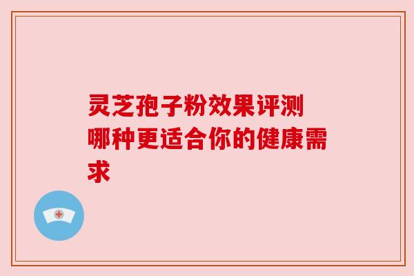 灵芝孢子粉效果评测 哪种更适合你的健康需求 灵芝孢子粉效果评测 哪种更适合你的健康需求
