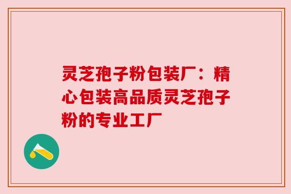 灵芝孢子粉包装厂:精心包装高品质灵芝孢子粉的专业工厂 灵芝孢子粉包装厂:精心包装高品质灵芝孢子粉的专业工厂