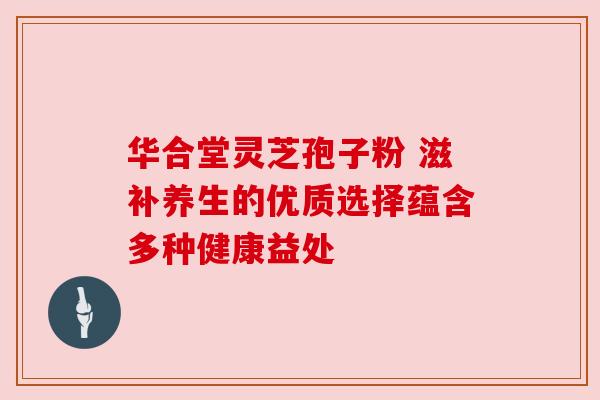 华合堂灵芝孢子粉 滋补养生的优质选择蕴含多种健康益处 华合堂灵芝孢子粉 滋补养生的优质选择蕴含多种健康益处