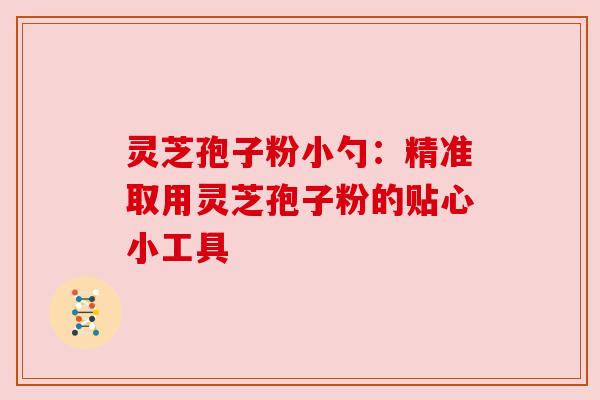 灵芝孢子粉小勺:精准取用灵芝孢子粉的贴心小工具 灵芝孢子粉小勺:精准取用灵芝孢子粉的贴心小工具