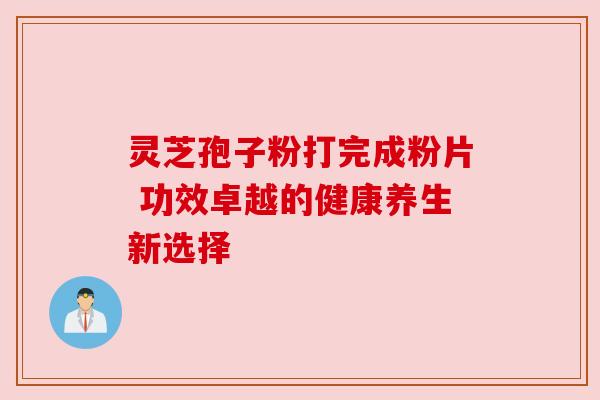 灵芝孢子粉打完成粉片 功效卓越的健康养生新选择 灵芝孢子粉打完成粉片 功效卓越的健康养生新选择