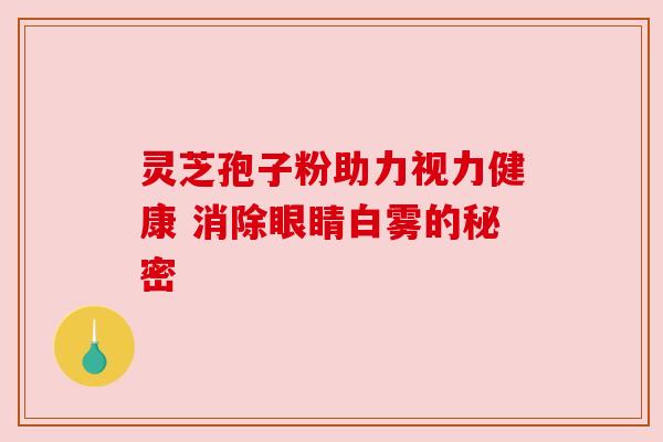 灵芝孢子粉助力视力健康 消除眼睛白雾的秘密 灵芝孢子粉助力视力健康 消除眼睛白雾的秘密