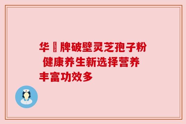 华徳牌破壁灵芝孢子粉 健康养生新选择营养丰富功效多 华徳牌破壁灵芝孢子粉 健康养生新选择营养丰富功效多