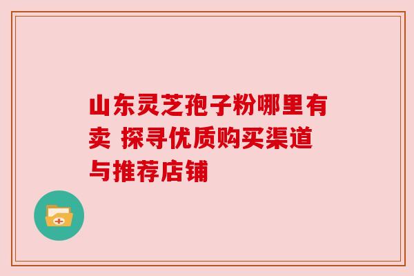 山东灵芝孢子粉哪里有卖 探寻优质购买渠道与推荐店铺