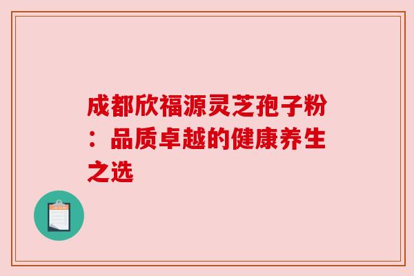 成都欣福源灵芝孢子粉:品质卓越的健康养生之选 成都欣福源灵芝孢子粉:品质卓越的健康养生之选