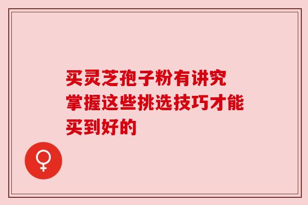 买灵芝孢子粉有讲究 掌握这些挑选技巧才能买到好的