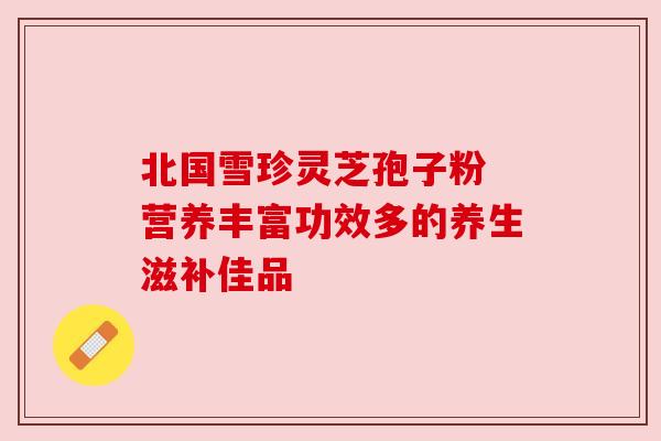 北国雪珍灵芝孢子粉 营养丰富功效多的养生滋补佳品 北国雪珍灵芝孢子粉 营养丰富功效多的养生滋补佳品