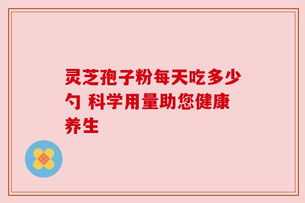 灵芝孢子粉每天吃多少勺 科学用量助您健康养生 灵芝孢子粉每天吃多少勺 科学用量助您健康养生