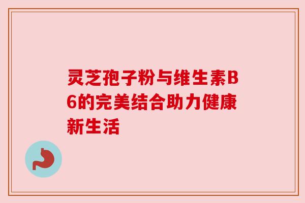 灵芝孢子粉与维生素B6的完美结合助力健康新生活