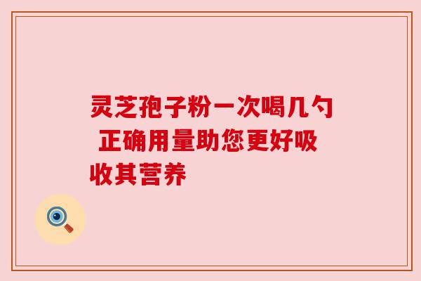 灵芝孢子粉一次喝几勺 正确用量助您更好吸收其营养 灵芝孢子粉一次喝几勺 正确用量助您更好吸收其营养