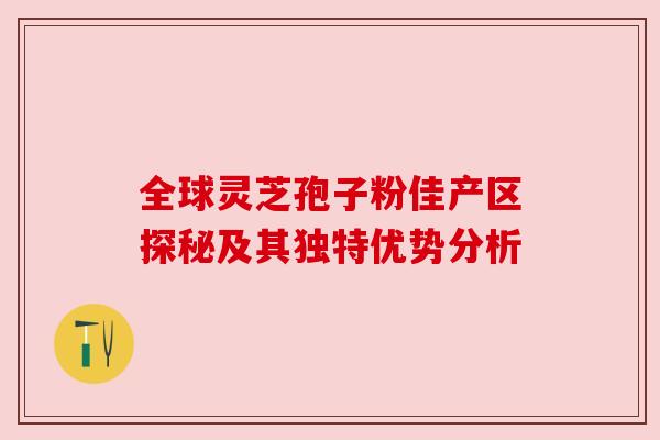 全球灵芝孢子粉佳产区探秘及其独特优势分析 全球灵芝孢子粉佳产区探秘及其独特优势分析