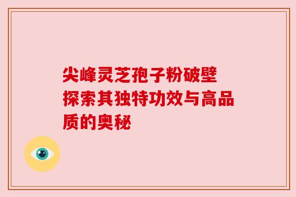 尖峰灵芝孢子粉破壁 探索其独特功效与高品质的奥秘 尖峰灵芝孢子粉破壁 探索其独特功效与高品质的奥秘