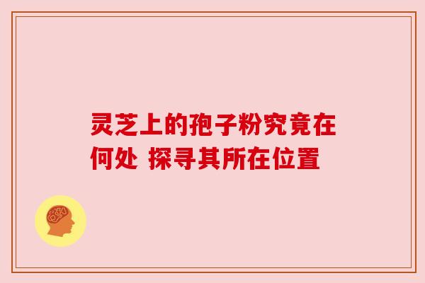 灵芝上的孢子粉究竟在何处 探寻其所在位置 灵芝上的孢子粉究竟在何处 探寻其所在位置