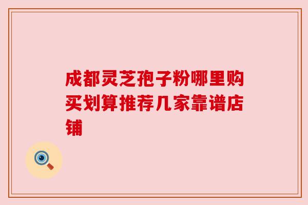 成都灵芝孢子粉哪里购买划算推荐几家靠谱店铺
