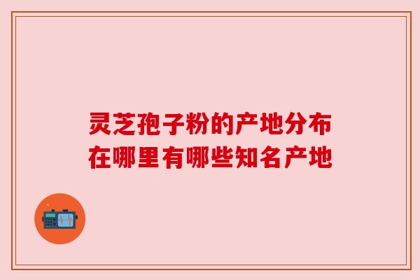 灵芝孢子粉的产地分布在哪里有哪些知名产地 灵芝孢子粉的产地分布在哪里有哪些知名产地