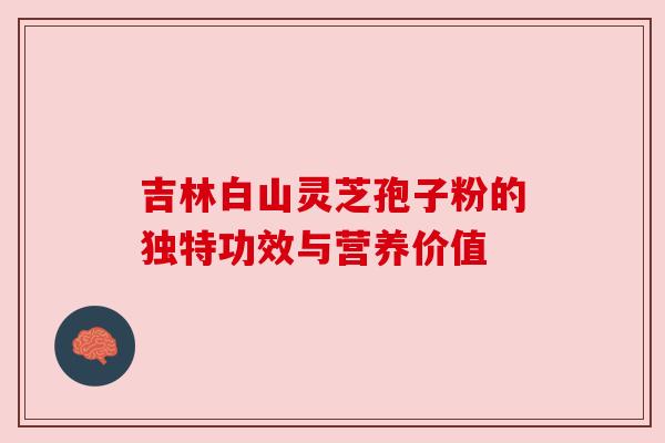 吉林白山灵芝孢子粉的独特功效与营养价值 吉林白山灵芝孢子粉的独特功效与营养价值