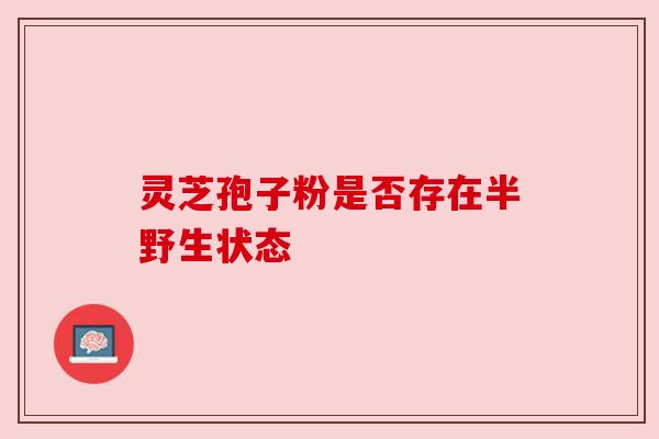 灵芝孢子粉是否存在半野生状态 灵芝孢子粉是否存在半野生状态